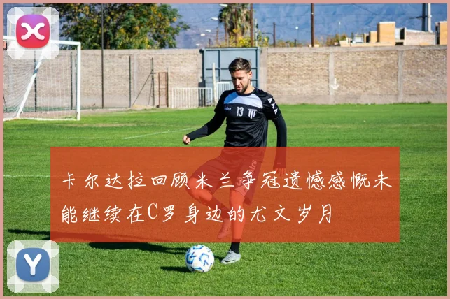 卡尔达拉回顾米兰争冠遗憾感慨未能继续在C罗身边的尤文岁月