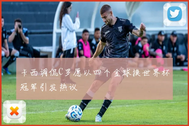 卡西调侃C罗愿以四个金球换世界杯冠军引发热议