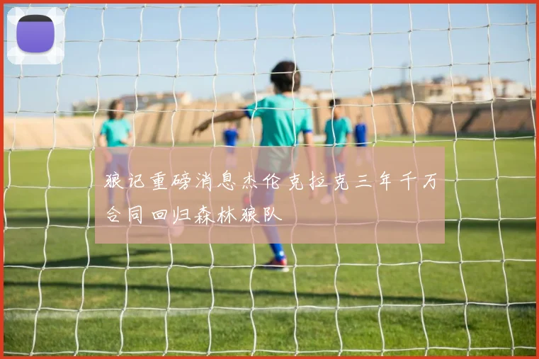 狼记重磅消息杰伦克拉克三年千万合同回归森林狼队