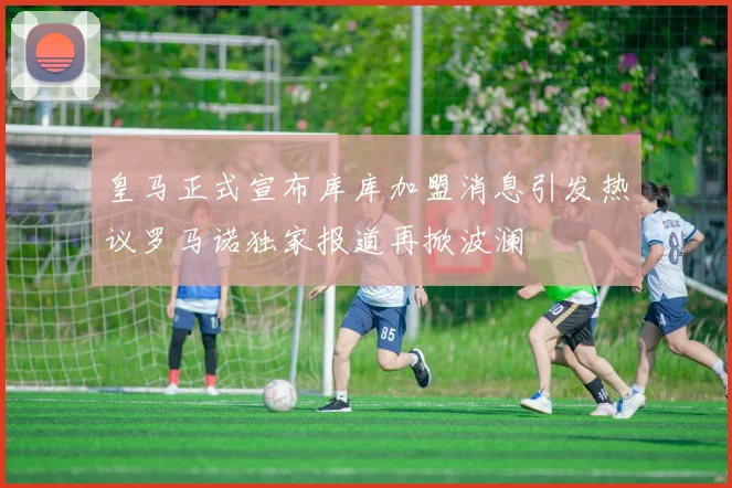 皇马正式宣布库库加盟消息引发热议罗马诺独家报道再掀波澜