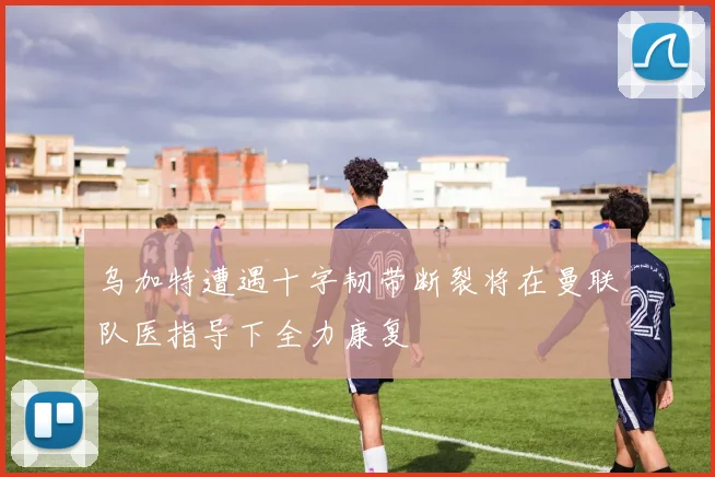 乌加特遭遇十字韧带断裂将在曼联队医指导下全力康复