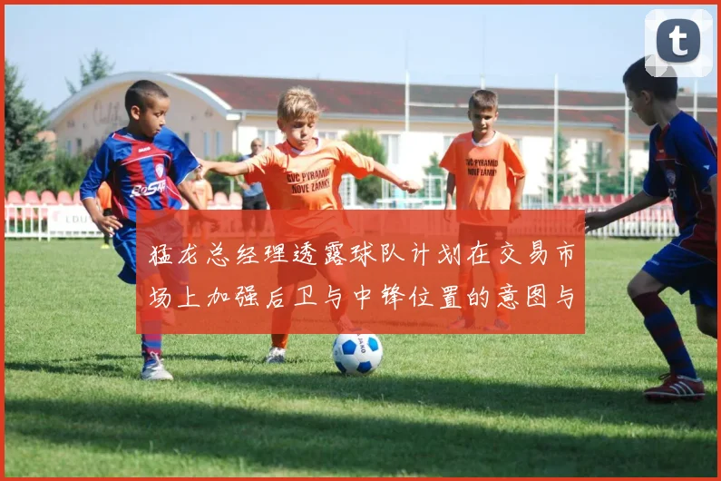 猛龙总经理透露球队计划在交易市场上加强后卫与中锋位置的意图与目标