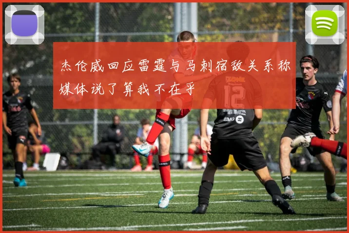 杰伦威回应雷霆与马刺宿敌关系称媒体说了算我不在乎