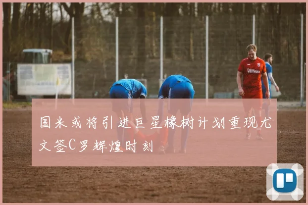 国米或将引进巨星橡树计划重现尤文签C罗辉煌时刻