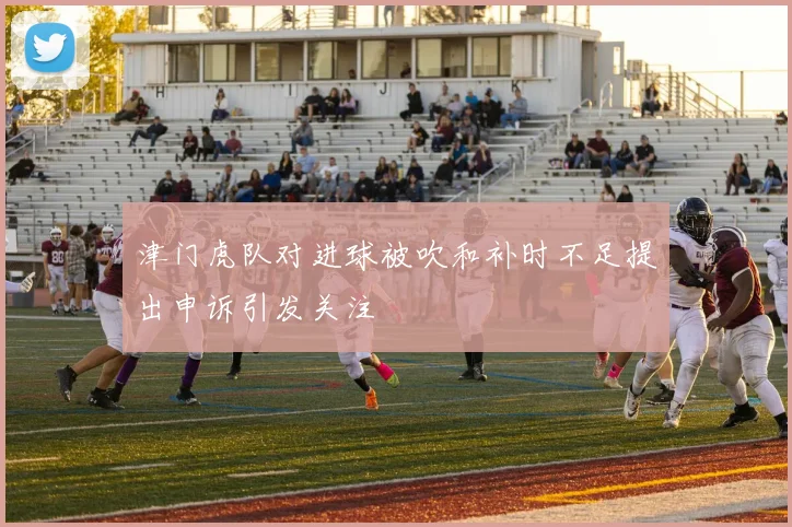 津门虎队对进球被吹和补时不足提出申诉引发关注