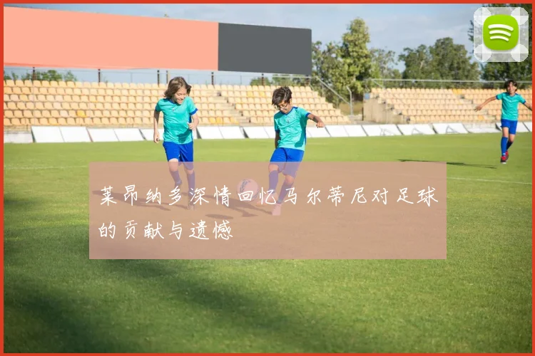 莱昂纳多深情回忆马尔蒂尼对足球的贡献与遗憾