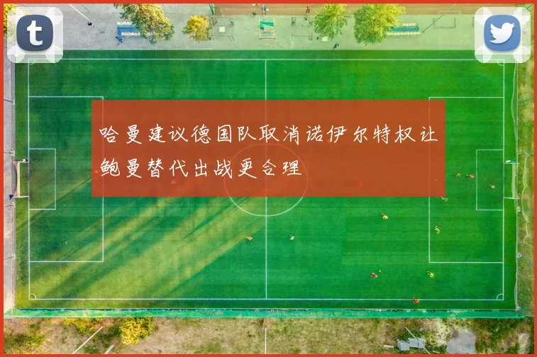 哈曼建议德国队取消诺伊尔特权让鲍曼替代出战更合理