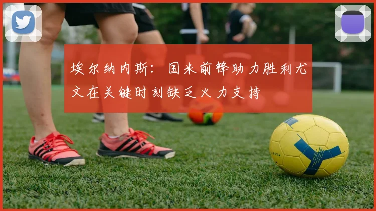 埃尔纳内斯：国米前锋助力胜利尤文在关键时刻缺乏火力支持