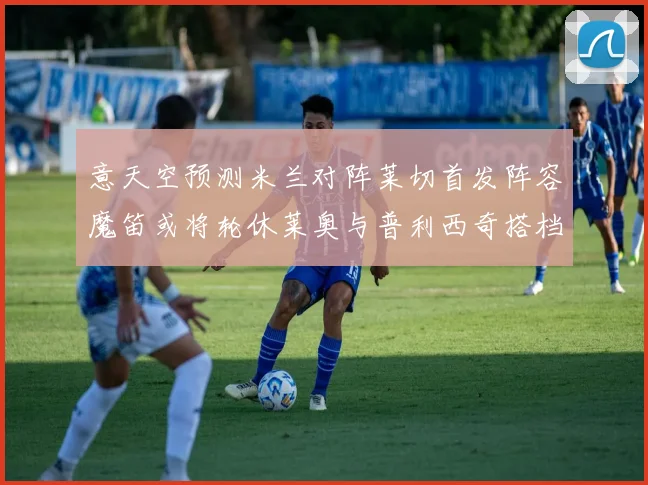 意天空预测米兰对阵莱切首发阵容魔笛或将轮休莱奥与普利西奇搭档出战