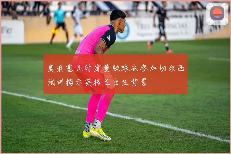 奥利塞儿时穿曼联球衣参加切尔西试训揭示英格兰出生背景