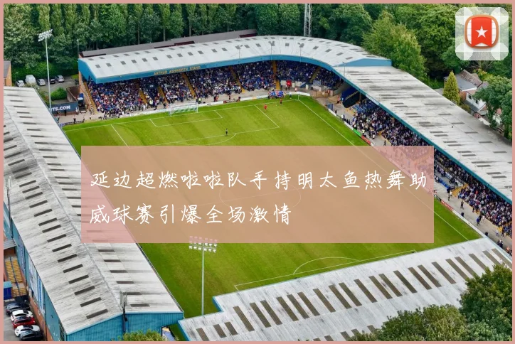 延边超燃啦啦队手持明太鱼热舞助威球赛引爆全场激情