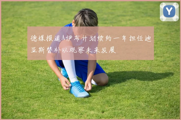 德媒报道A伊布计划续约一年担任迪亚斯替补以观察未来发展