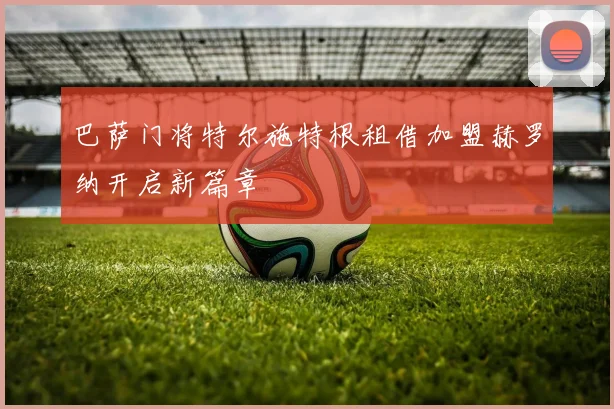 巴萨门将特尔施特根租借加盟赫罗纳开启新篇章