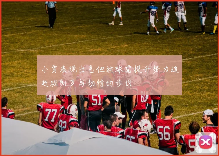 小贾表现出色但控球需提升努力追赶班凯罗与切特的步伐
