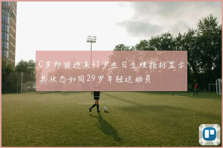 C罗即将迎来41岁生日生理指标显示其状态如同29岁年轻运动员