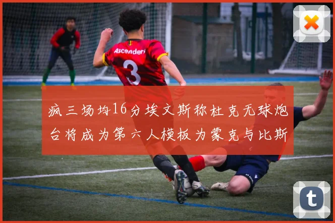 疯三场均16分埃文斯称杜克无球炮台将成为第六人模板为蒙克与比斯利