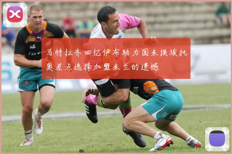 马特拉齐回忆伊布助力国米换埃托奥差点选择加盟米兰的遗憾