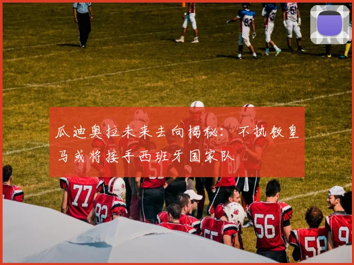 瓜迪奥拉未来去向揭秘：不执教皇马或将接手西班牙国家队