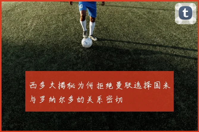 西多夫揭秘为何拒绝曼联选择国米与罗纳尔多的关系密切