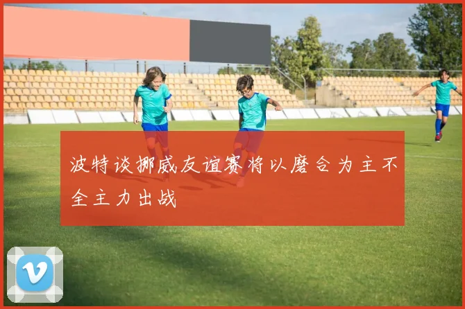 波特谈挪威友谊赛将以磨合为主不全主力出战