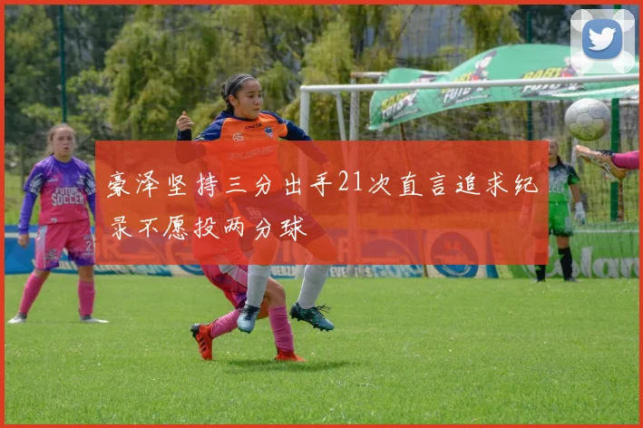 豪泽坚持三分出手21次直言追求纪录不愿投两分球