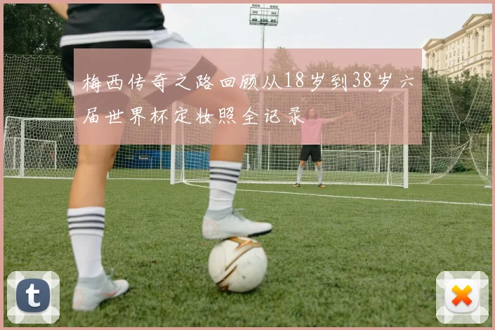 梅西传奇之路回顾从18岁到38岁六届世界杯定妆照全记录