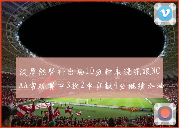 淡厚然替补出场10分钟表现亮眼NCAA常规赛中3投2中贡献4分继续加油