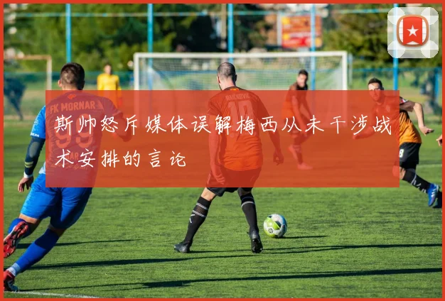 斯帅怒斥媒体误解梅西从未干涉战术安排的言论