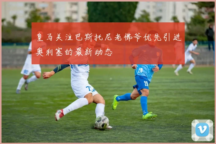 皇马关注巴斯托尼老佛爷优先引进奥利塞的最新动态
